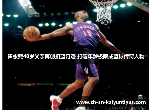 崔永熙48岁父亲再创扣篮奇迹 打破年龄极限成篮球传奇人物