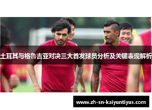 土耳其与格鲁吉亚对决三大首发球员分析及关键表现解析 土耳其与格鲁吉亚对决三大首发球员分析及关键表现解析
