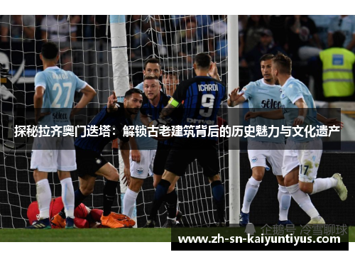 探秘拉齐奥门迭塔:解锁古老建筑背后的历史魅力与文化遗产 探秘拉齐奥门迭塔:解锁古老建筑背后的历史魅力与文化遗产