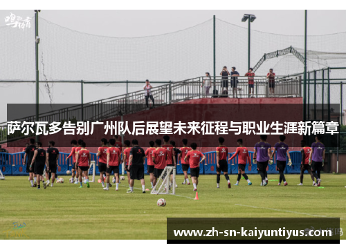 萨尔瓦多告别广州队后展望未来征程与职业生涯新篇章 萨尔瓦多告别广州队后展望未来征程与职业生涯新篇章