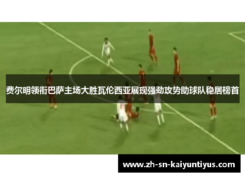 费尔明领衔巴萨主场大胜瓦伦西亚展现强劲攻势助球队稳居榜首