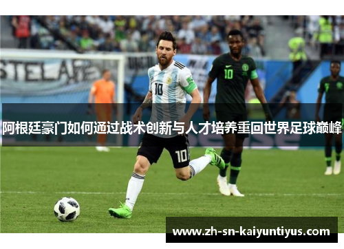 阿根廷豪门如何通过战术创新与人才培养重回世界足球巅峰 阿根廷豪门如何通过战术创新与人才培养重回世界足球巅峰