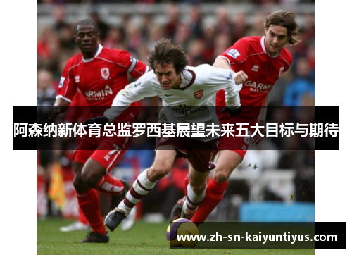 阿森纳新体育总监罗西基展望未来五大目标与期待