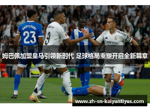 姆巴佩加盟皇马引领新时代 足球格局重塑开启全新篇章