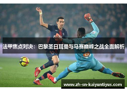 法甲焦点对决：巴黎圣日耳曼与马赛巅峰之战全面解析