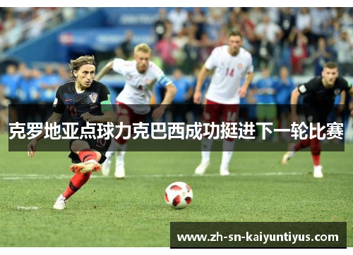 克罗地亚点球力克巴西成功挺进下一轮比赛 克罗地亚点球力克巴西成功挺进下一轮比赛