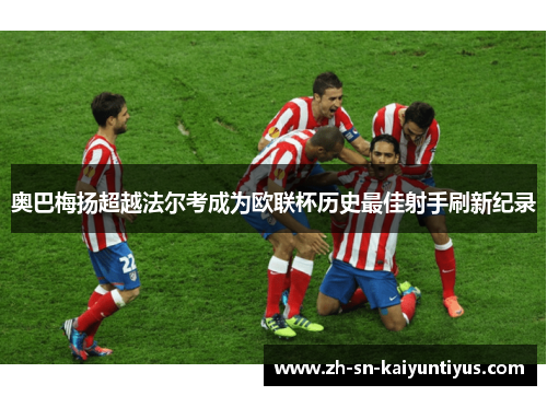 奥巴梅扬超越法尔考成为欧联杯历史最佳射手刷新纪录 奥巴梅扬超越法尔考成为欧联杯历史最佳射手刷新纪录