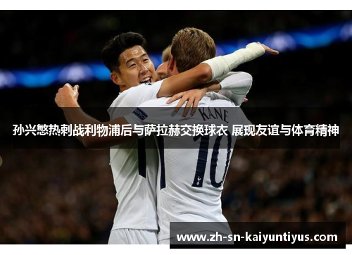孙兴慜热刺战利物浦后与萨拉赫交换球衣 展现友谊与体育精神 孙兴慜热刺战利物浦后与萨拉赫交换球衣 展现友谊与体育精神