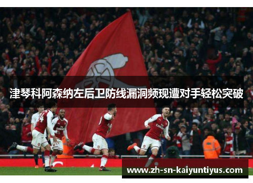 津琴科阿森纳左后卫防线漏洞频现遭对手轻松突破 津琴科阿森纳左后卫防线漏洞频现遭对手轻松突破