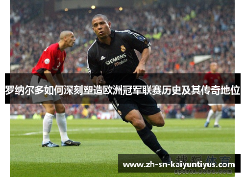 罗纳尔多如何深刻塑造欧洲冠军联赛历史及其传奇地位