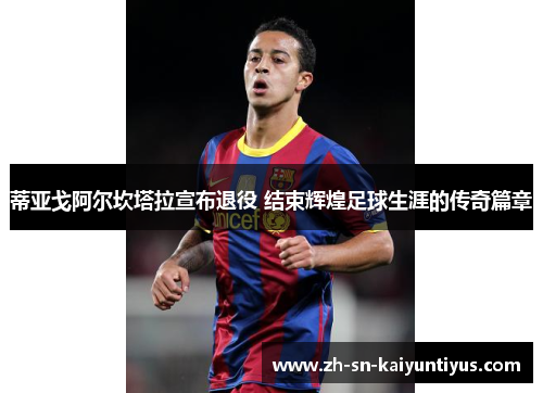 蒂亚戈阿尔坎塔拉宣布退役 结束辉煌足球生涯的传奇篇章