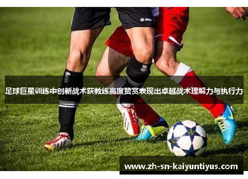 足球巨星训练中创新战术获教练高度赞赏表现出卓越战术理解力与执行力