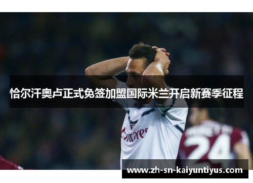 恰尔汗奥卢正式免签加盟国际米兰开启新赛季征程 恰尔汗奥卢正式免签加盟国际米兰开启新赛季征程