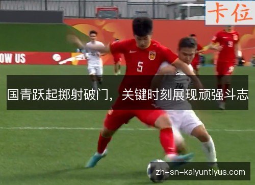 国青跃起掷射破门,关键时刻展现顽强斗志 国青跃起掷射破门,关键时刻展现顽强斗志
