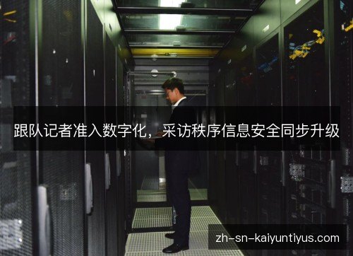 跟队记者准入数字化,采访秩序信息安全同步升级 跟队记者准入数字化,采访秩序信息安全同步升级
